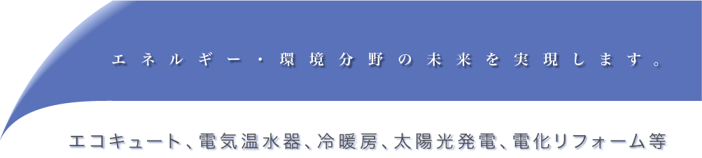 エネルギー・環境分野の未来を実現します。エコキュート、電気温水器、冷暖房、太陽光発電、電化リフォーム等